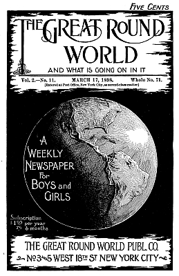 The Great Round World and What Is Going On In It, Vol. 2, No. 11, March 17, 1898 A Weekly Magazine for Boys and Girls The Great Round World and What Is Going On In It, Vol. 2, No. 11, March 17, 1898 A Weekly Magazine for Boys and Girls
