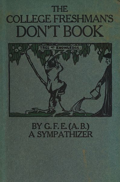 The College Freshman's Don't Book in the interests of freshmen at large, especially those whose remaining at large uninstructed & unguided appears a worry and a menace to college & university society these remarks and hints are set forth by G. F. E. (A. B.) a sympathizer The College Freshman's Don't Book in the interests of freshmen at large, especially those whose remaining at large uninstructed & unguided appears a worry and a menace to college & university society these remarks and hints are set forth by G. F. E. (A. B.) a sympathizer