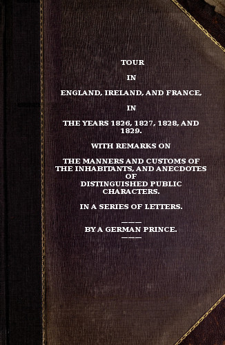 Tour in England, Ireland, and France, in the years 1826, 1827, 1828 and 1829. with remarks on the manners and customs of the inhabitants, and anecdotes of distiguished public characters. In a series of letters by a German Prince. Tour in England, Ireland, and France, in the years 1826, 1827, 1828 and 1829. with remarks on the manners and customs of the inhabitants, and anecdotes of distiguished public characters. In a series of letters by a German Prince.