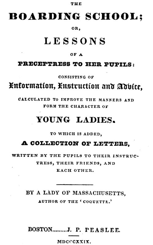 The Boarding School; Lessons of a Preceptress to Her Pupils
Consisting of Information, Instruction and Advice, Calculated to Improve the Manners and Form the Character of Young Ladies. To Which Is Added, a Collection of Letters, Written by the Pupils to Their Instructress, Their Friends, and Each Other.