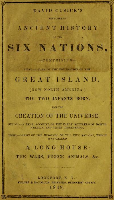 David Cusick's Sketches of Ancient History of the Six Nations
Comprising First—A Tale of the Foundation of the Great Island, (Now North America), The Two Infants Born, and the Creation of the Universe. Second—A Real Account of the Early Settlers of north America, and Their Dissensions. Third—Origin of the Kingdom of the Five Nations, Which Was Called a Long House: the Wars, Fierce Animals, &c.