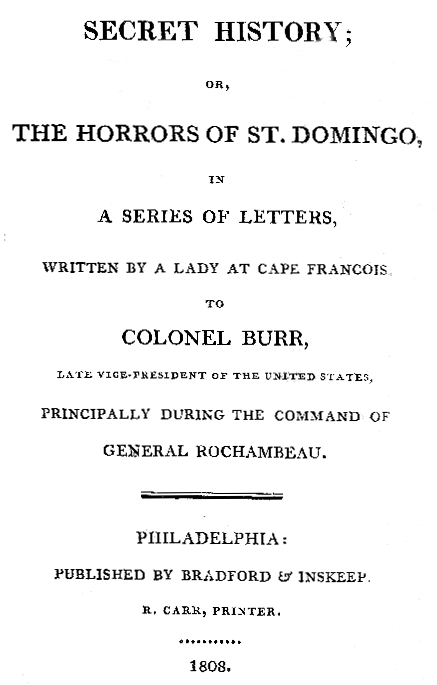 Secret History; or, the Horrors of St. Domingo In a Series of Letters, Written by a Lady at Cape Francois, to Colonel Burr, Late Vice-President of the United States, Principally During the Command of General Rochambeu Secret History; or, the Horrors of St. Domingo In a Series of Letters, Written by a Lady at Cape Francois, to Colonel Burr, Late Vice-President of the United States, Principally During the Command of General Rochambeu