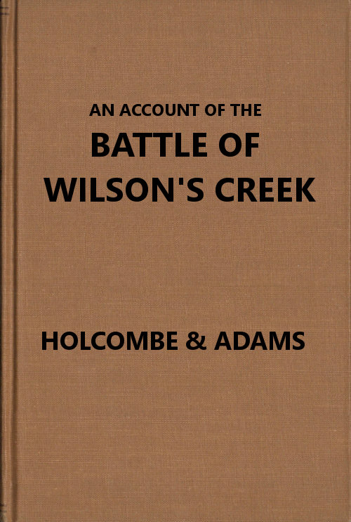 An Account of the Battle of Wilson's Creek
or Oak hills, fought between the Union troops, commanded by Gen. N. Lyon and the Southern, or Confederate troops, under command of Gens. McCulloch and Price, on Saturday, August 10, 1861, in Greene county, Missouri
