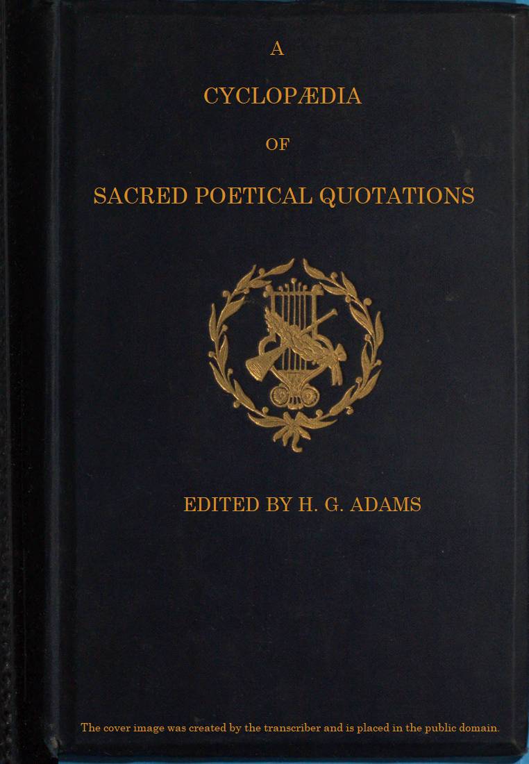 A Cyclopædia of Sacred Poetical Quotations Consisting of Choice Passages from the Sacred Poetry of All Ages and Countries, Classified and Arranged, for Facility of Reference, Under Subject Headings; Illustrated by Striking Passages from Scripture, and Forming Altogether a Complete Book of Devotional Poetry. A Cyclopædia of Sacred Poetical Quotations Consisting of Choice Passages from the Sacred Poetry of All Ages and Countries, Classified and Arranged, for Facility of Reference, Under Subject Headings; Illustrated by Striking Passages from Scripture, and Forming Altogether a Complete Book of Devotional Poetry.