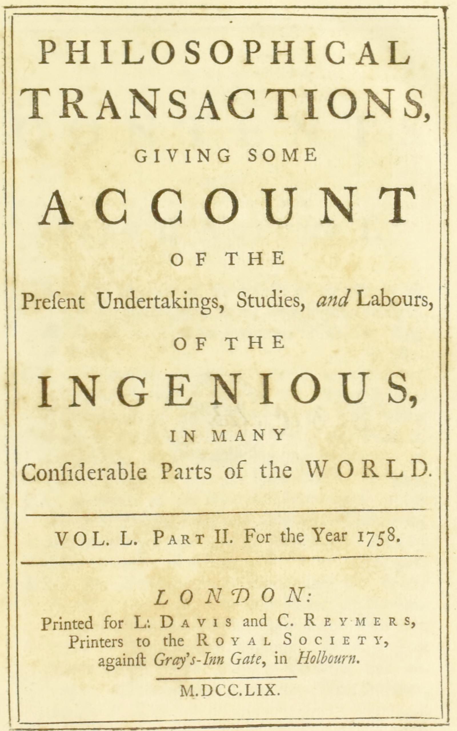 Philosophical transactions, Vol. L. Part II. For the year 1758. Giving some account of the present undertakings, studies, and labours, of the ingenious, in many considerable parts of the world. Philosophical transactions, Vol. L. Part II. For the year 1758. Giving some account of the present undertakings, studies, and labours, of the ingenious, in many considerable parts of the world.