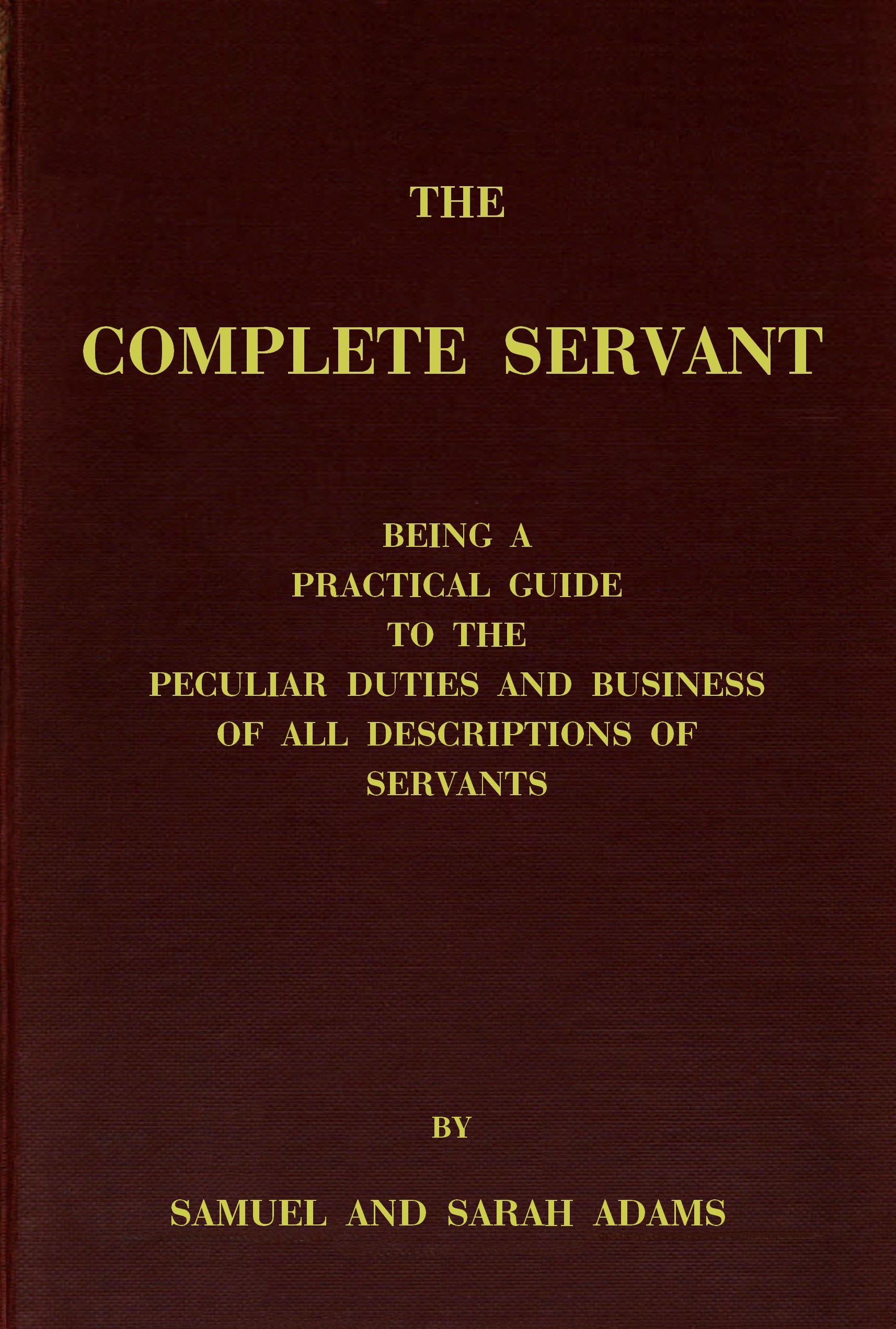 The complete servant
Being a practical guide to the peculiar duties and business of all descriptions of servants, from the housekeeper to the servant of all-work, and from the land steward to the foot-boy. With useful receipts and tables