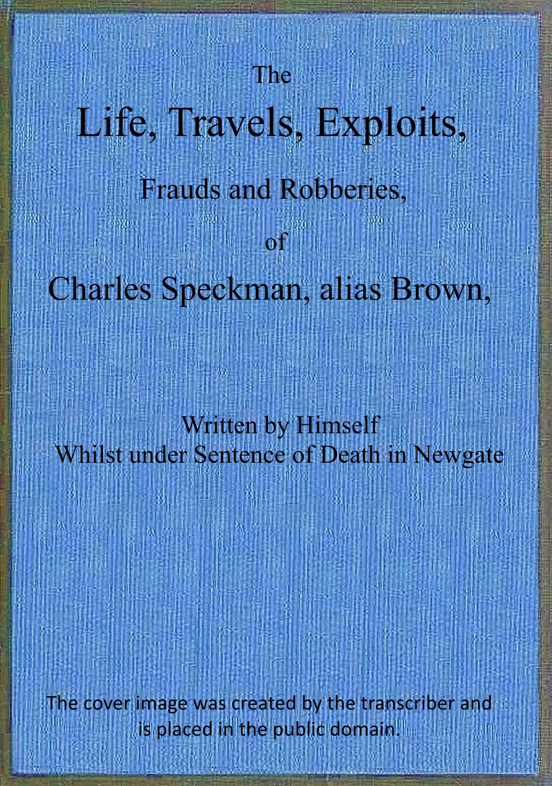 The life, travels, exploits, frauds and robberies of Charles Speckman, alias Brown, who was executed at Tyburn on Wednesday 23d of November, 1763 The life, travels, exploits, frauds and robberies of Charles Speckman, alias Brown, who was executed at Tyburn on Wednesday 23d of November, 1763